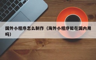 慈利国外小程序怎么制作（海外小程序能在国内用吗）
