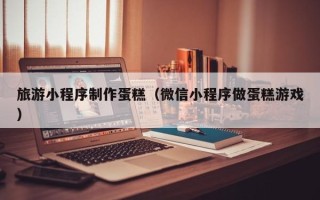 慈利旅游小程序制作蛋糕（微信小程序做蛋糕游戏）